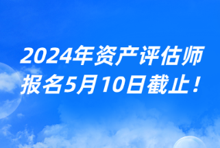 2024年資產(chǎn)評(píng)估師報(bào)名5月10日截止！