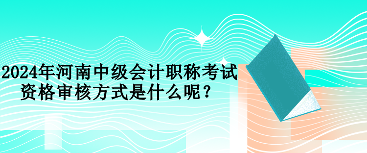 2024年河南中級會計職稱考試資格審核方式是什么呢？