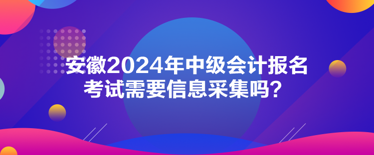 安徽2024年中級會計報名考試需要信息采集嗎？