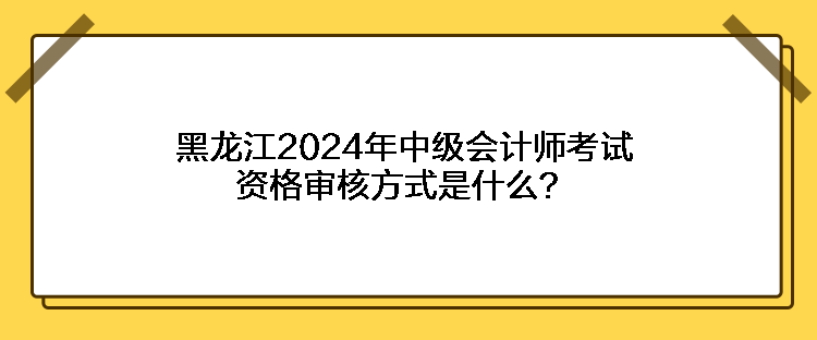 黑龍江2024年中級會計師考試資格審核方式是什么？