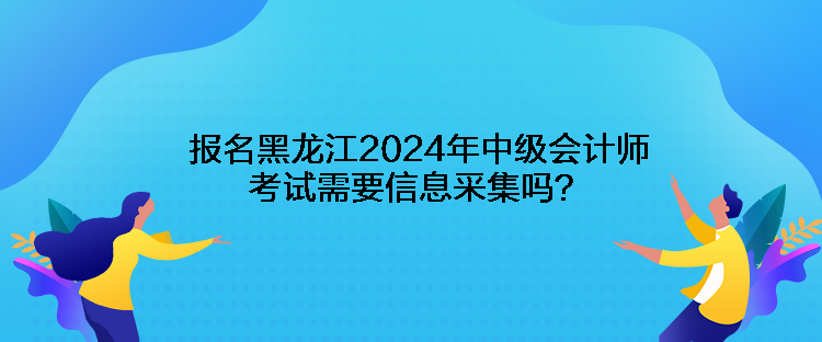 報名黑龍江2024年中級會計師考試需要信息采集嗎？