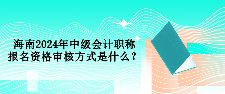 海南2024年中級會計職稱報名資格審核方式是什么？