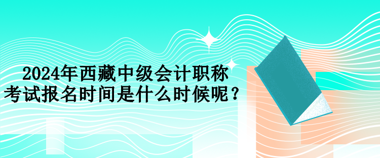 2024年西藏中級會計職稱考試報名時間是什么時候呢？
