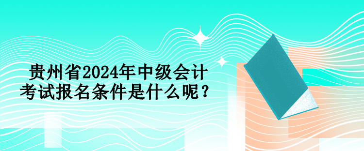 貴州省2024年中級會計考試報名條件是什么呢？