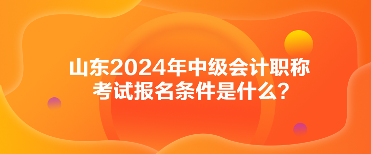 山東2024年中級會計職稱考試報名條件是什么？