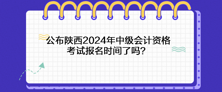 公布陜西2024年中級會計資格考試報名時間了嗎？