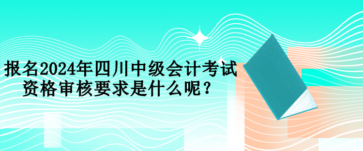 報名2024年四川中級會計考試資格審核要求是什么呢？