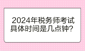 2024年稅務師考試具體時間是幾點鐘開始？