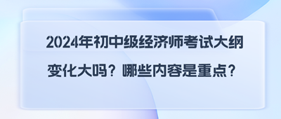 2024年初中級經濟師考試大綱變化大嗎？哪些內容是重點？