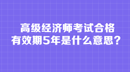 高級經濟師考試合格有效期5年是什么意思？