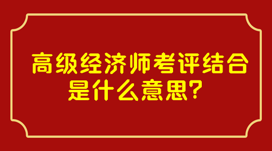 高級經濟師考評結合是什么意思？