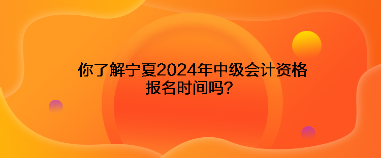 你了解寧夏2024年中級會計資格報名時間嗎？