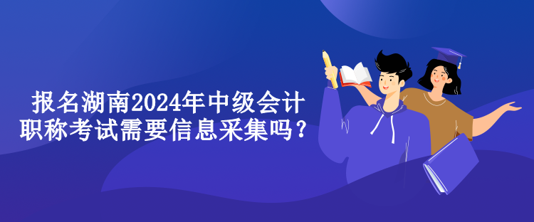 報名湖南2024年中級會計職稱考試需要信息采集嗎？