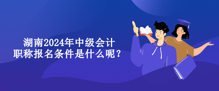湖南2024年中級會計職稱報名條件是什么呢？