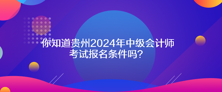 你知道貴州2024年中級會計師考試報名條件嗎？
