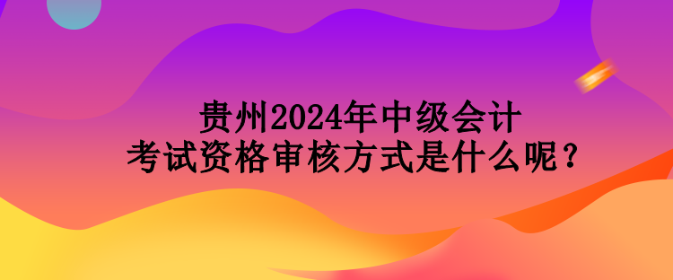 貴州2024年中級(jí)會(huì)計(jì)考試資格審核方式是什么呢？