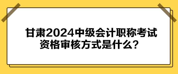 甘肅2024中級(jí)會(huì)計(jì)職稱考試資格審核方式是什么？