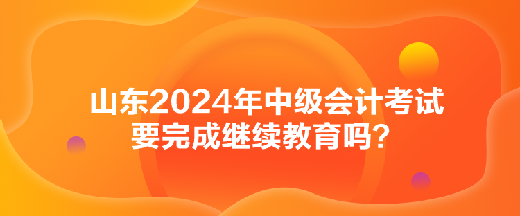 山東2024年中級會計考試要完成繼續教育嗎？