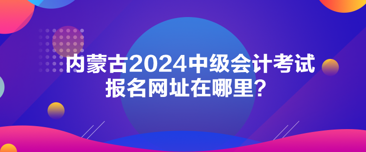 內蒙古2024中級會計考試報名網址在哪里？