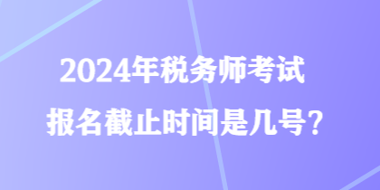2024年稅務(wù)師考試報(bào)名截止時(shí)間是幾號？