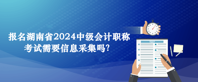 報(bào)名湖南省2024中級會(huì)計(jì)職稱考試需要信息采集嗎？