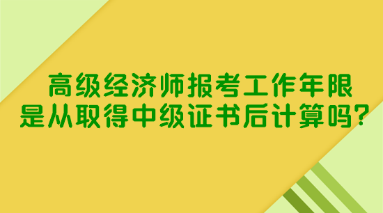 高級經濟師報考工作年限是從取得中級證書后計算嗎？