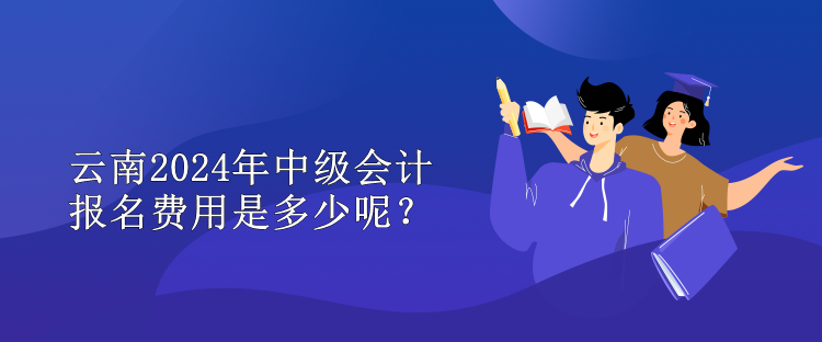 云南2024年中級會計報名費用是多少呢？