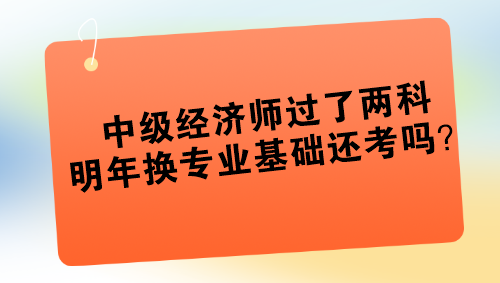 中級經濟師過了兩科 明年換專業基礎還考嗎？