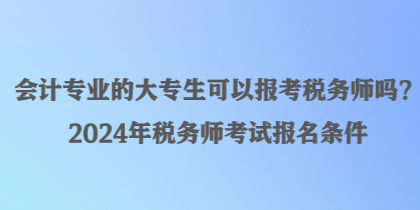 會計(jì)專業(yè)的大專生可以報(bào)考稅務(wù)師嗎？2024年稅務(wù)師考試報(bào)名條件