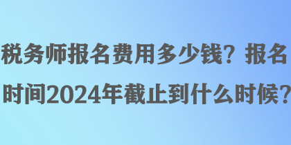 稅務師報名費用多少錢？報名時間2024年截止到什么時候？