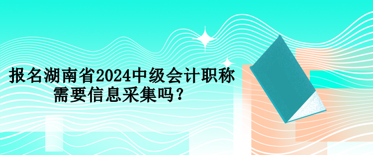 報名湖南省2024中級會計職稱需要信息采集嗎？