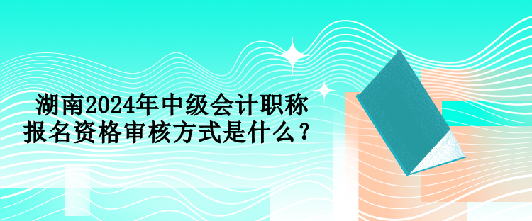 湖南2024年中級會計職稱報名資格審核方式是什么？