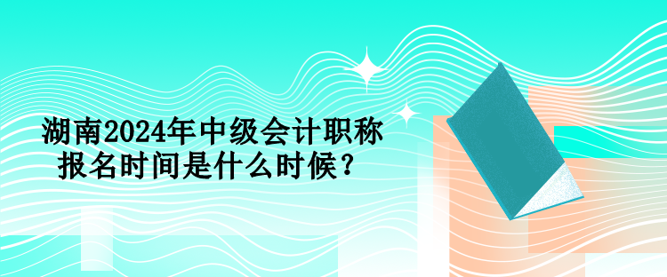 湖南2024年中級會計職稱報名時間是什么時候？
