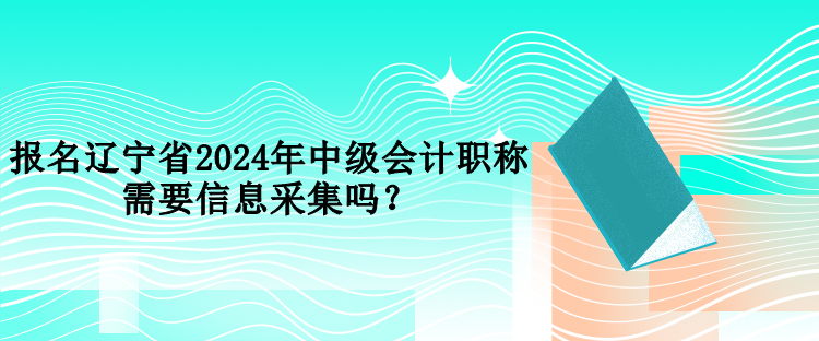 報名遼寧省2024年中級會計職稱需要信息采集嗎？