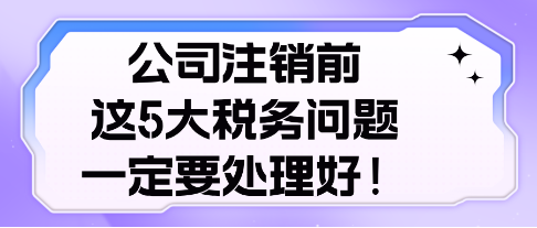 公司注銷前， 這5大稅務問題，一定要處理好！