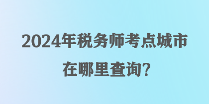 2024年稅務師考點城市在哪里查詢？