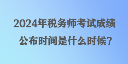 2024年稅務(wù)師考試成績公布時間是什么時候？