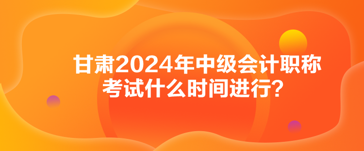 甘肅2024年中級會計職稱考試什么時間進行？