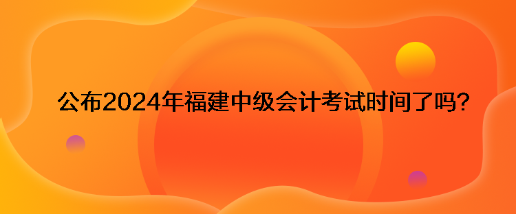 公布2024年福建中級會計考試時間了嗎？