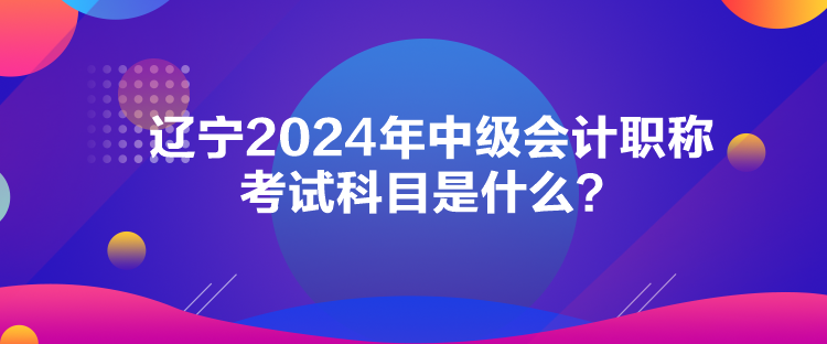 遼寧2024年中級會計職稱考試科目是什么？