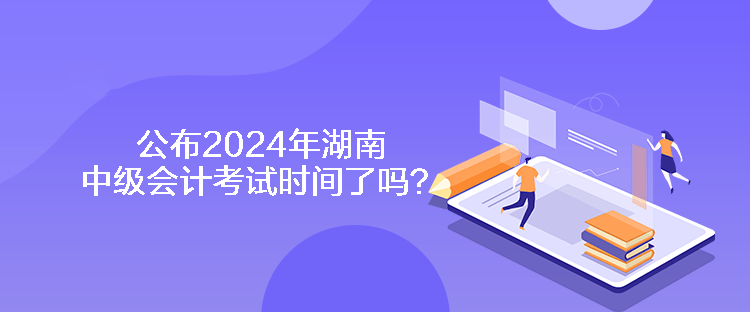 公布2024年湖南中級會計考試時間了嗎？