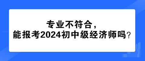 專業(yè)不符合，能報考2024年初中級經濟師嗎？