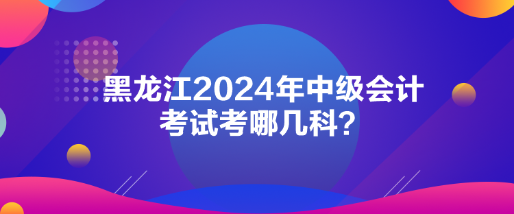 黑龍江2024年中級會計考試考哪幾科？