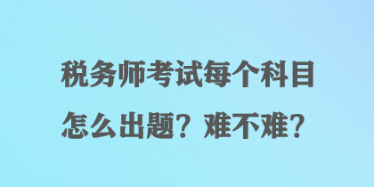 稅務(wù)師考試每個(gè)科目怎么出題？難不難？