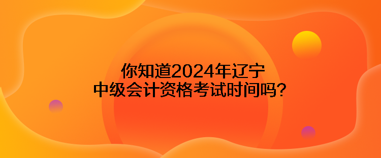 你知道2024年遼寧中級會計資格考試時間嗎？
