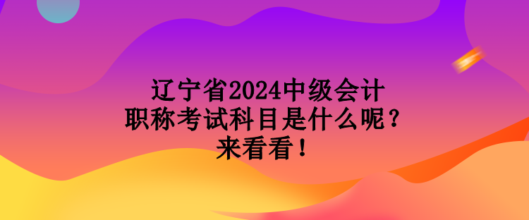 遼寧省2024中級會計職稱考試科目是什么呢？來看看！