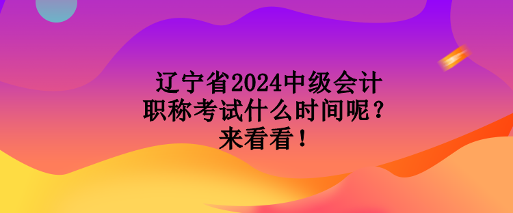 遼寧省2024中級會計職稱考試什么時間呢？來看看！