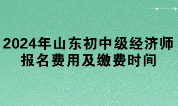 2024年山東初中級經濟師報名費用及繳費時間