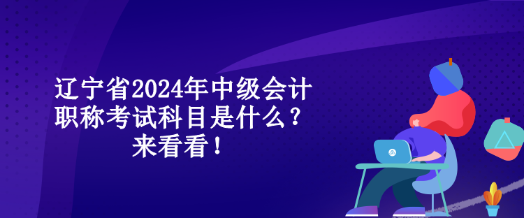 遼寧省2024年中級會計職稱考試科目是什么？來看看！