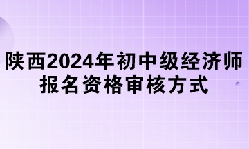 陜西2024年初中級經(jīng)濟(jì)師報(bào)名資格審核方式